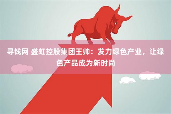 寻钱网 盛虹控股集团王帅：发力绿色产业，让绿色产品成为新时尚