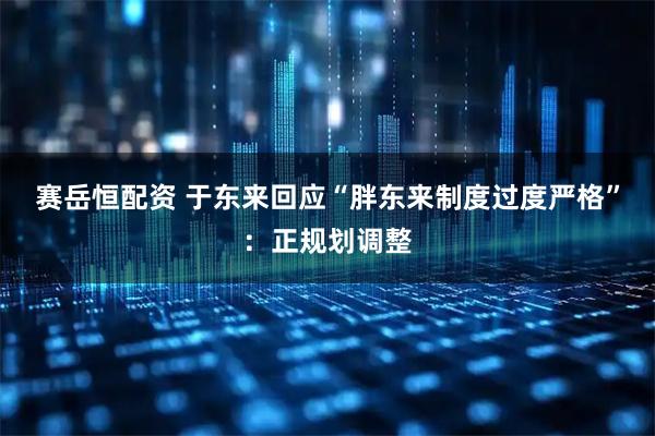 赛岳恒配资 于东来回应“胖东来制度过度严格”：正规划调整