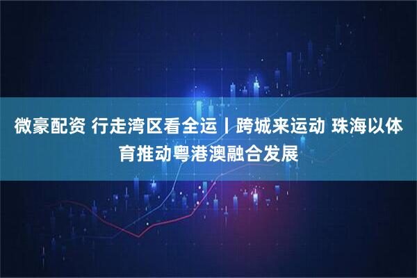 微豪配资 行走湾区看全运丨跨城来运动 珠海以体育推动粤港澳融合发展