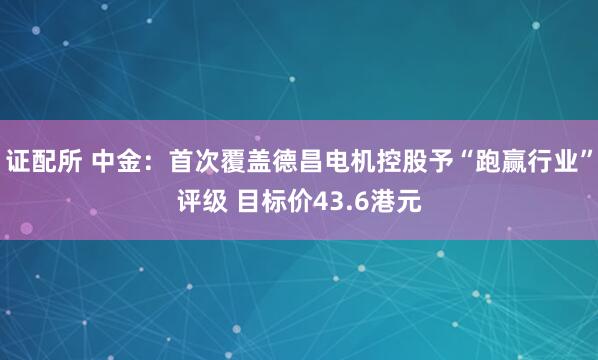 证配所 中金：首次覆盖德昌电机控股予“跑赢行业”评级 目标价43.6港元