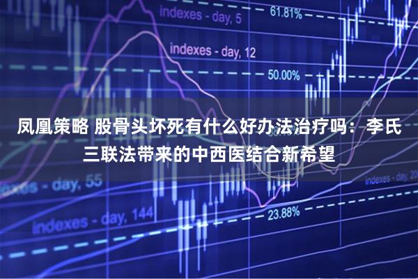 凤凰策略 股骨头坏死有什么好办法治疗吗：李氏三联法带来的中西医结合新希望