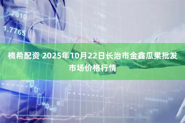 楠希配资 2025年10月22日长治市金鑫瓜果批发市场价格行情
