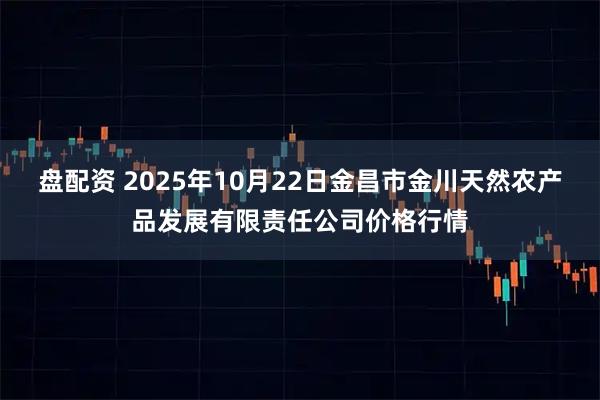 盘配资 2025年10月22日金昌市金川天然农产品发展有限责任公司价格行情