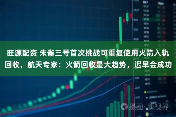 旺源配资 朱雀三号首次挑战可重复使用火箭入轨回收，航天专家：火箭回收是大趋势，迟早会成功