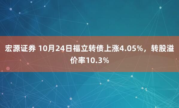 宏源证券 10月24日福立转债上涨4.05%，转股溢价率10.3%
