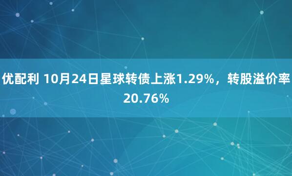 优配利 10月24日星球转债上涨1.29%，转股溢价率20.76%