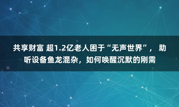 共享财富 超1.2亿老人困于“无声世界”， 助听设备鱼龙混杂，如何唤醒沉默的刚需