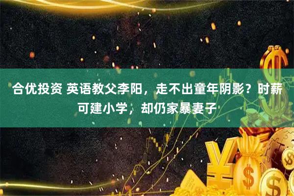 合优投资 英语教父李阳，走不出童年阴影？时薪可建小学，却仍家暴妻子