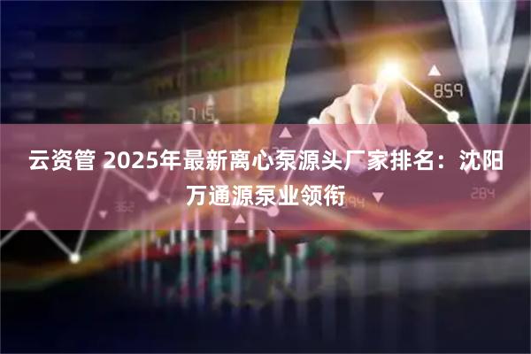 云资管 2025年最新离心泵源头厂家排名：沈阳万通源泵业领衔