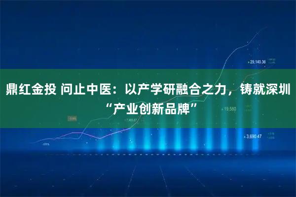 鼎红金投 问止中医：以产学研融合之力，铸就深圳 “产业创新品牌”