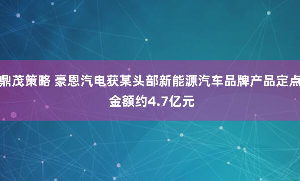 鼎茂策略 豪恩汽电获某头部新能源汽车品牌产品定点 金额约4.7亿元