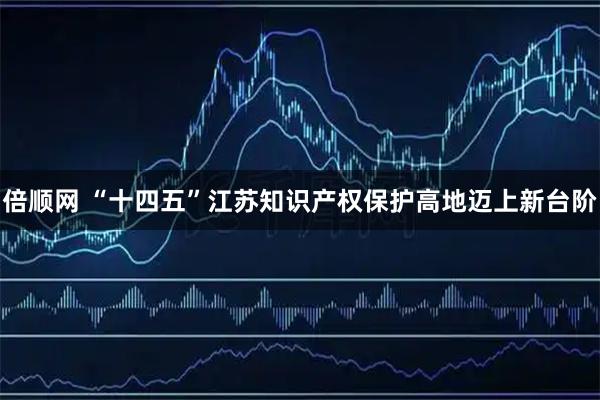 倍顺网 “十四五”江苏知识产权保护高地迈上新台阶