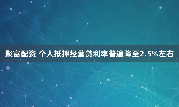 聚富配资 个人抵押经营贷利率普遍降至2.5%左右