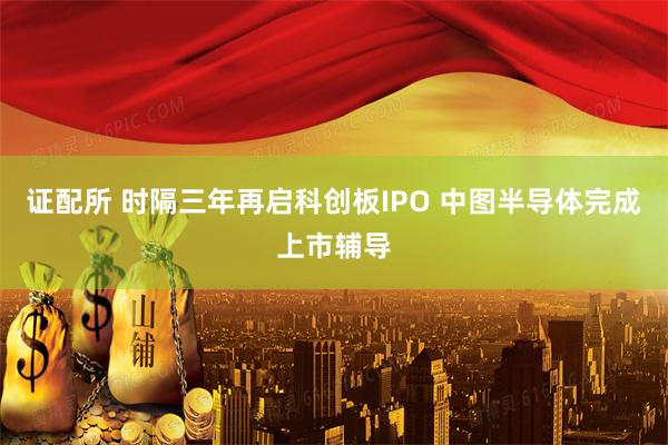 证配所 时隔三年再启科创板IPO 中图半导体完成上市辅导