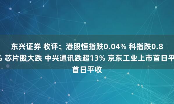 东兴证券 收评：港股恒指跌0.04% 科指跌0.83% 芯片股大跌 中兴通讯跌超13% 京东工业上市首日平收