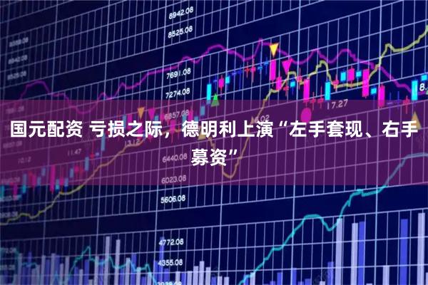 国元配资 亏损之际,德明利上演“左手套现、右手募资”