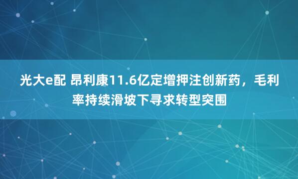 光大e配 昂利康11.6亿定增押注创新药，毛利率持续滑坡下寻求转型突围