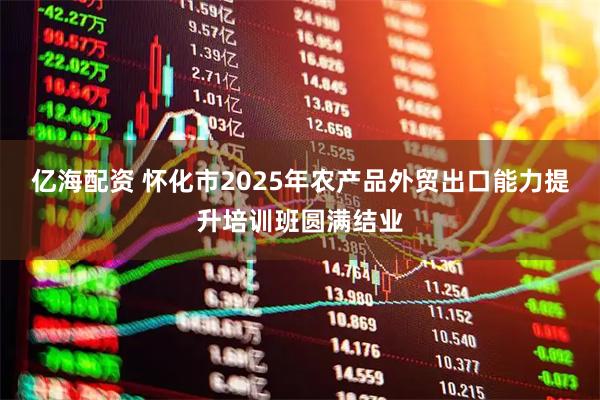 亿海配资 怀化市2025年农产品外贸出口能力提升培训班圆满结业