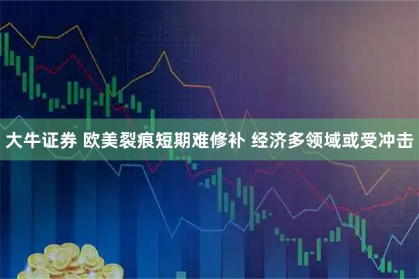 大牛证券 欧美裂痕短期难修补 经济多领域或受冲击