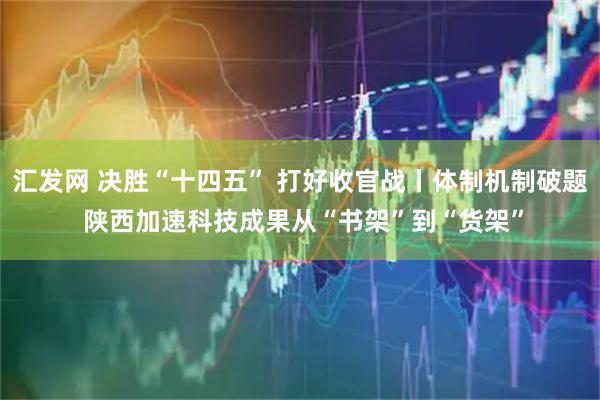 汇发网 决胜“十四五” 打好收官战丨体制机制破题 陕西加速科技成果从“书架”到“货架”