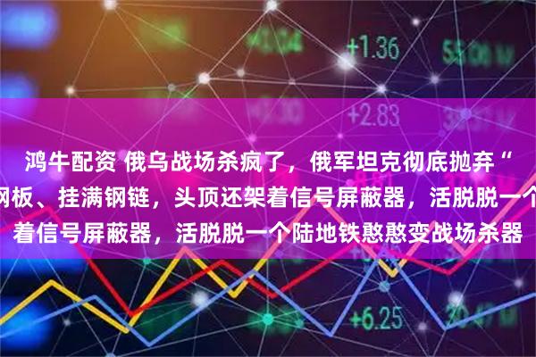 鸿牛配资 俄乌战场杀疯了，俄军坦克彻底抛弃“偶像包袱”，全身焊满钢板、挂满钢链，头顶还架着信号屏蔽器，活脱脱一个陆地铁憨憨变战场杀器