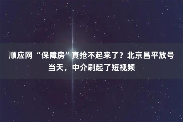 顺应网 “保障房”真抢不起来了？北京昌平放号当天，中介刷起了短视频