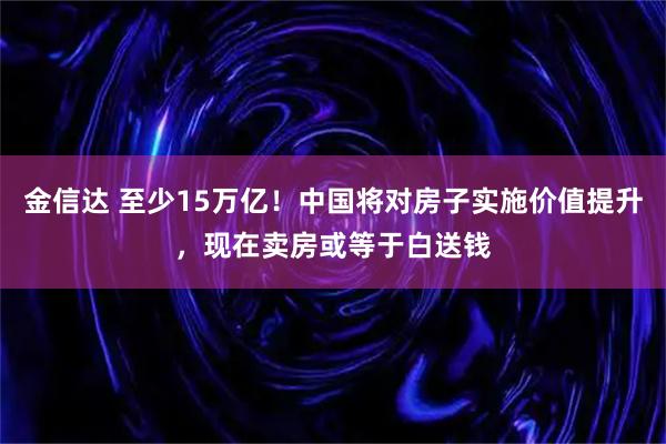 金信达 至少15万亿！中国将对房子实施价值提升，现在卖房或等于白送钱