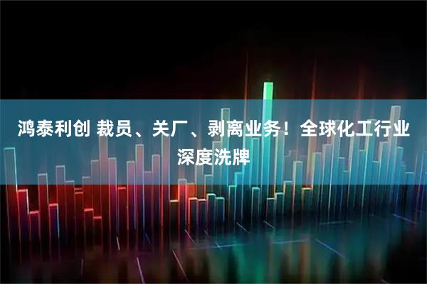 鸿泰利创 裁员、关厂、剥离业务！全球化工行业深度洗牌