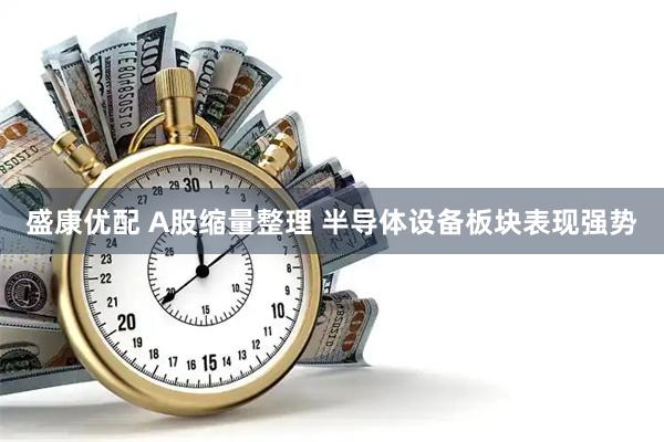 盛康优配 A股缩量整理 半导体设备板块表现强势