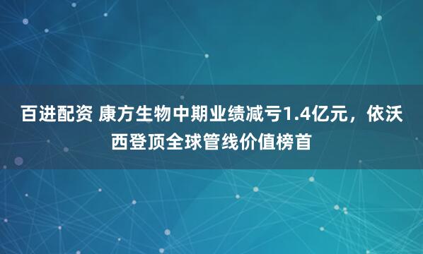 百进配资 康方生物中期业绩减亏1.4亿元，依沃西登顶全球管线价值榜首