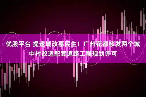 优股平台 提速城改惠民生！广州花都核发两个城中村改造配套道路工程规划许可