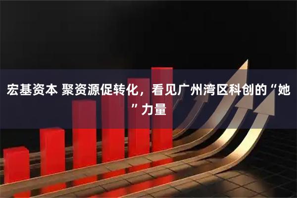 宏基资本 聚资源促转化，看见广州湾区科创的“她”力量
